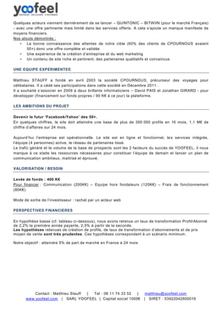 Quelques acteurs viennent dernièrement de se lancer – QUINTONIC – BITWIIN (pour le marché Français)
- avec une offre pertinente mais limité dans les services offerts. A cela s’ajoute un manque manifeste de
moyens financiers.
Nos atouts démontrés :
    • La bonne connaissance des attentes de notre cible (60% des clients de CPOURNOUS avaient
       50+) donc une offre complète et validée
    • Une expérience de la création d’entreprise et du web marketing
    • Un contenu de site riche et pertinent, des partenaires qualitatifs et convaincus

UNE EQUIPE EXPERIMENTEE

Matthieu STAUFF a fondé en avril 2003 la société CPOURNOUS, précurseur des voyages pour
célibataires. Il a cédé ses participations dans cette société en Décembre 2011 ..
Il a souhaité s’associer en 2009 à deux brillants informaticiens – David PAIS et Jonathan GIRARD - pour
développer (financement sur fonds propres / 90 K€ à ce jour) la plateforme.

LES AMBITIONS DU PROJET

Devenir le futur ‘Facebook/Yahoo’ des 50+ .
En quelques chiffres, le site doit atteindre u ne base de plus de 300 000 profils en 16 mois, 1,1 M€ de
chiffre d’affaires sur 24 mois.

Aujourd’hui l’entreprise est opérationnelle. Le site est en ligne et fonctionnel, le s services intégrés,
l’équipe (4 personnes) active, le réseau de partenaires tissé.
Le trafic généré et le volume de la base de prospects sont les 2 facteurs du succès de YOOFEEL, il nous
manque à ce stade les ressources nécessaires pour constituer l’équipe de demain et lancer un plan de
communication ambitieux, maitrisé et éprouvé.

VALORISATION / BESOIN

Levée de fonds : 400 K€
Pour financer : Communication (200K€) – Equipe hors fondateurs (120K€) – Frais de fonctionnement
(80K€)

Mode de sortie de l’investisseur : rachat par un acteur web

PERSPECTIVES FINANCIERES

En hypothèse basse (cf. tableau ci-dessous), nous avons retenus un taux de transformation Profil/Abonné
de 2,2% la première année payante, 2,5% à partir de la seconde.
Les hypothèses retenues de création de profils, de taux de transformation d’abonnements et de prix
moyen de vente sont très prudentes. Ces hypothèses correspondent à un scénario minimum .

Notre objectif : atteindre 5% de part de marché en France à 24 mois




          Contact : Matthieu Stauff | Tel : 06 11 74 33 52 |           matthieu@yoofeel.com
      www.yoofeel.com | SARL YOOFEEL | Capital social 1000€           | SIRET : 53922042600016
 