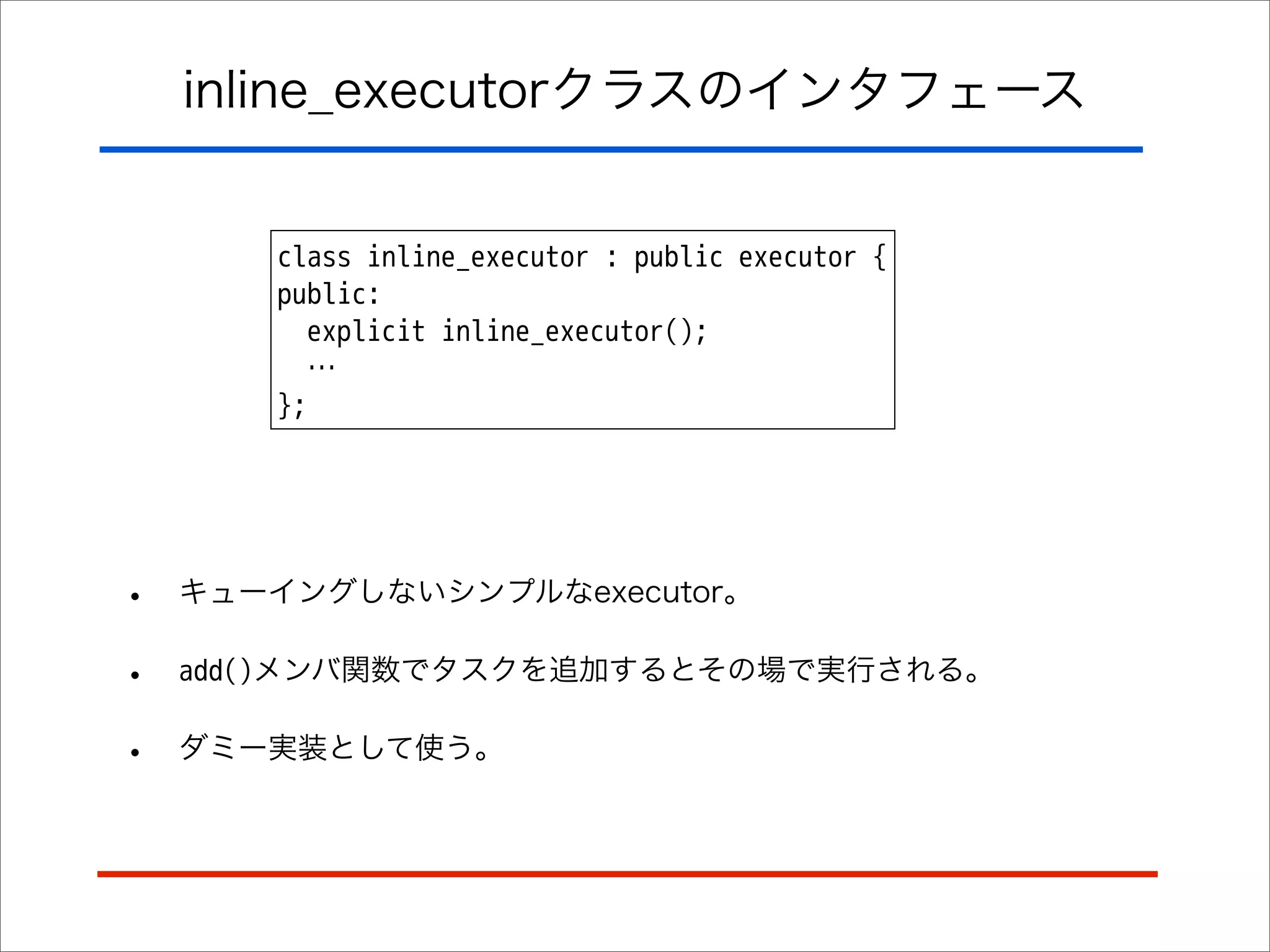 inline_executorクラスのインタフェース
class inline_executor : public executor {
public:
explicit inline_executor();
…
};

•

キューイングしないシンプルなexecutor。

•

add()メンバ関数でタスクを追加するとその場で実行される。

•

ダミー実装として使う。

 