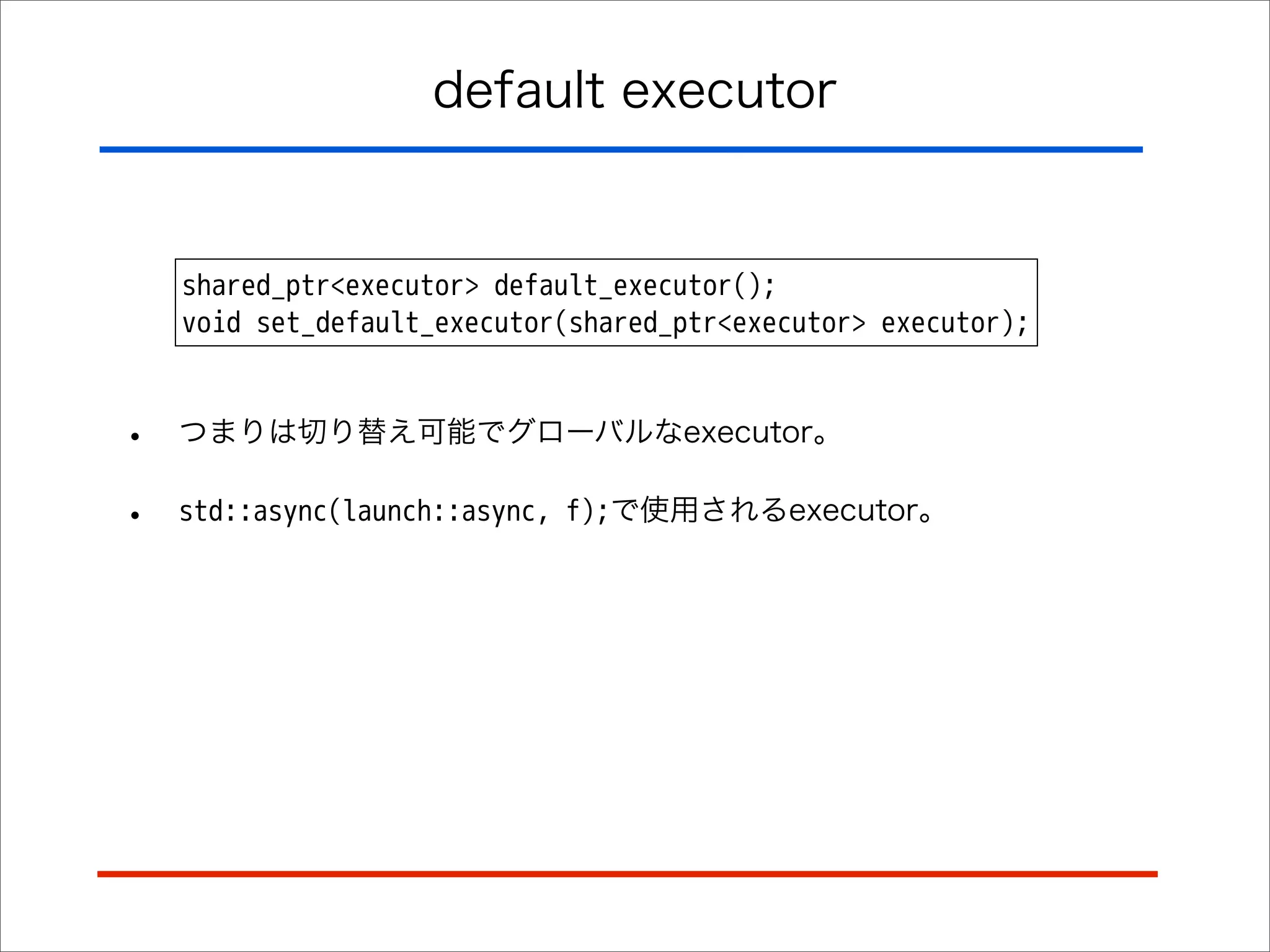 default executor

shared_ptr<executor> default_executor();
void set_default_executor(shared_ptr<executor> executor);

•

つまりは切り替え可能でグローバルなexecutor。

•

std::async(launch::async, f);で使用されるexecutor。

 