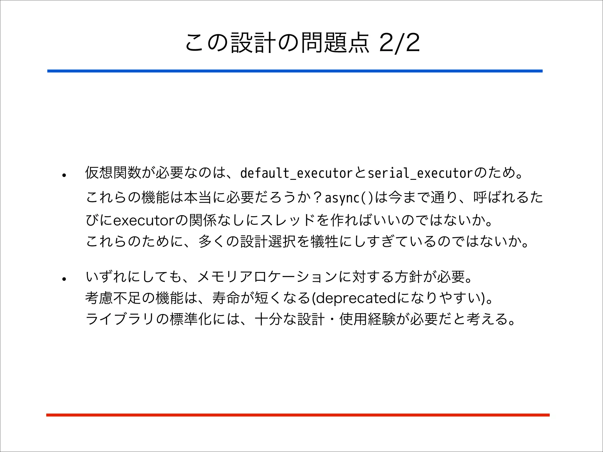 この設計の問題点 2/2

•

仮想関数が必要なのは、default_executorとserial_executorのため。
これらの機能は本当に必要だろうか？async()は今まで通り、呼ばれるた
びにexecutorの関係なしにスレッドを作ればいいのではないか。
これらのために、多くの設計選択を犠牲にしすぎているのではないか。

•

いずれにしても、メモリアロケーションに対する方針が必要。
考慮不足の機能は、寿命が短くなる(deprecatedになりやすい)。
ライブラリの標準化には、十分な設計・使用経験が必要だと考える。

 