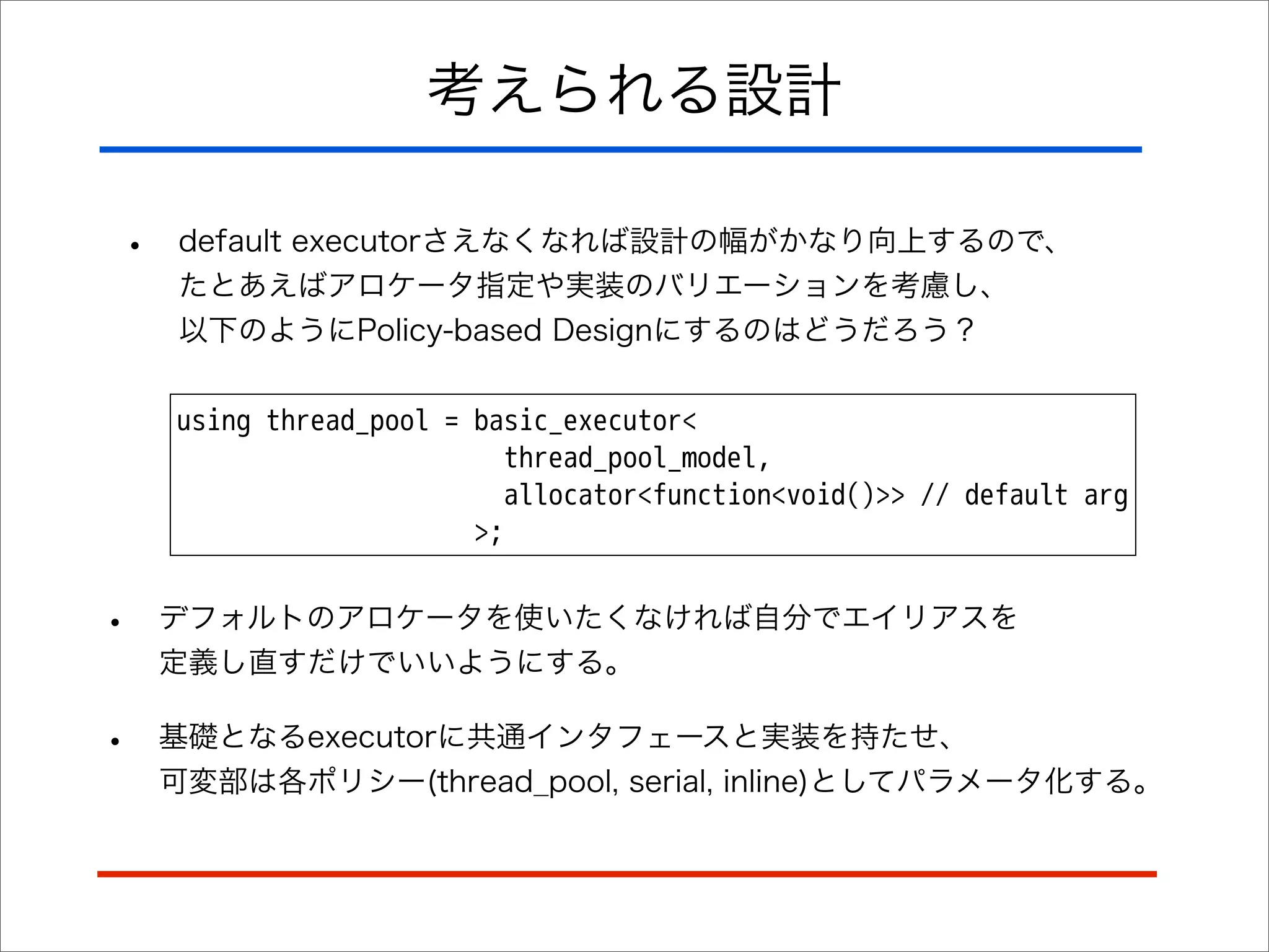 考えられる設計
•

default executorさえなくなれば設計の幅がかなり向上するので、
たとあえばアロケータ指定や実装のバリエーションを考慮し、
以下のようにPolicy-based Designにするのはどうだろう？
using thread_pool = basic_executor<
thread_pool_model,
allocator<function<void()>> // default arg
>;

•

デフォルトのアロケータを使いたくなければ自分でエイリアスを
定義し直すだけでいいようにする。

•

基礎となるexecutorに共通インタフェースと実装を持たせ、
可変部は各ポリシー(thread_pool, serial, inline)としてパラメータ化する。

 