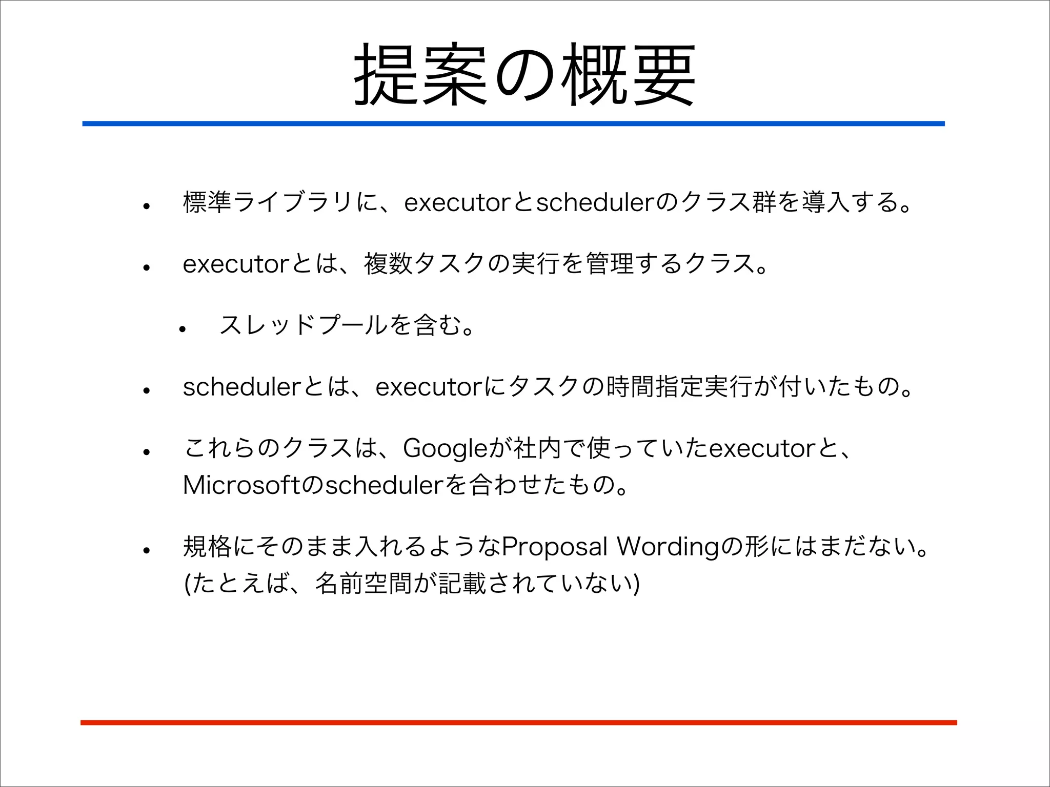 提案の概要
•
•

標準ライブラリに、executorとschedulerのクラス群を導入する。
executorとは、複数タスクの実行を管理するクラス。

•

スレッドプールを含む。

•
•

schedulerとは、executorにタスクの時間指定実行が付いたもの。

•

規格にそのまま入れるようなProposal Wordingの形にはまだない。
(たとえば、名前空間が記載されていない)

これらのクラスは、Googleが社内で使っていたexecutorと、
Microsoftのschedulerを合わせたもの。

 