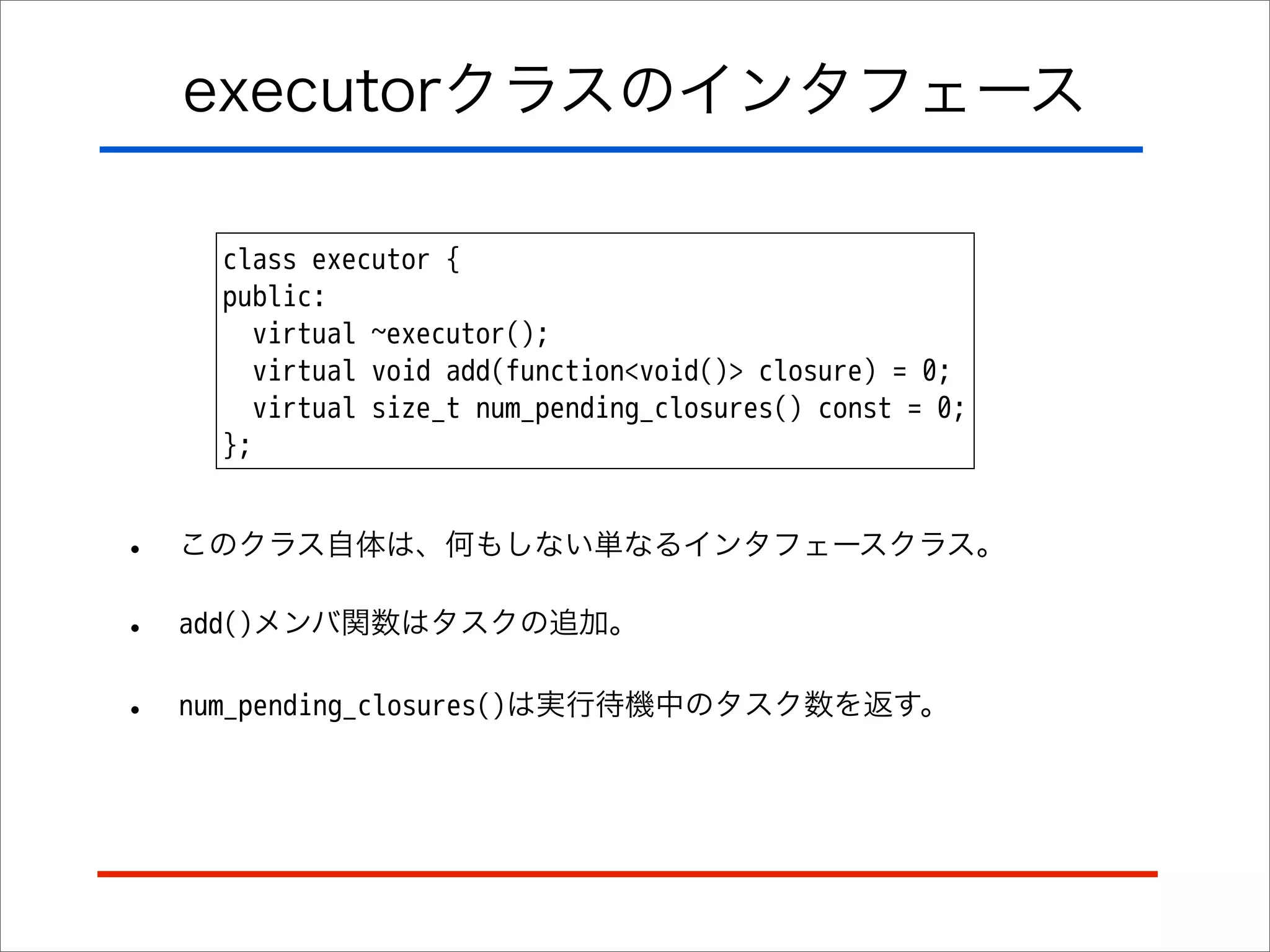 executorクラスのインタフェース
class executor {
public:
virtual ~executor();
virtual void add(function<void()> closure) = 0;
virtual size_t num_pending_closures() const = 0;
};

•

このクラス自体は、何もしない単なるインタフェースクラス。

•

add()メンバ関数はタスクの追加。

•

num_pending_closures()は実行待機中のタスク数を返す。

 