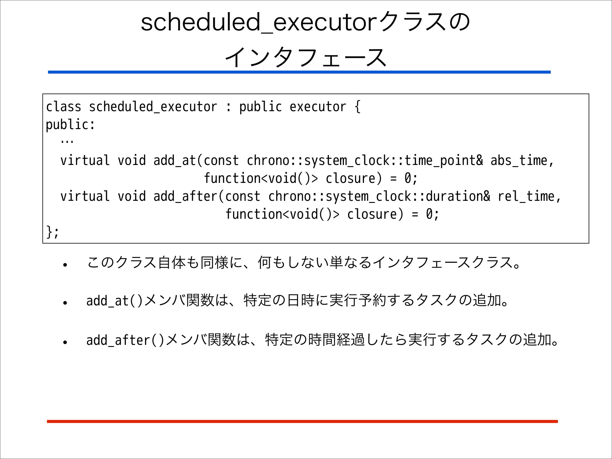 scheduled_executorクラスの
インタフェース
class scheduled_executor : public executor {
public:
…
virtual void add_at(const chrono::system_clock::time_point& abs_time,
function<void()> closure) = 0;
virtual void add_after(const chrono::system_clock::duration& rel_time,
function<void()> closure) = 0;
};

•

このクラス自体も同様に、何もしない単なるインタフェースクラス。

•

add_at()メンバ関数は、特定の日時に実行予約するタスクの追加。

•

add_after()メンバ関数は、特定の時間経過したら実行するタスクの追加。

 