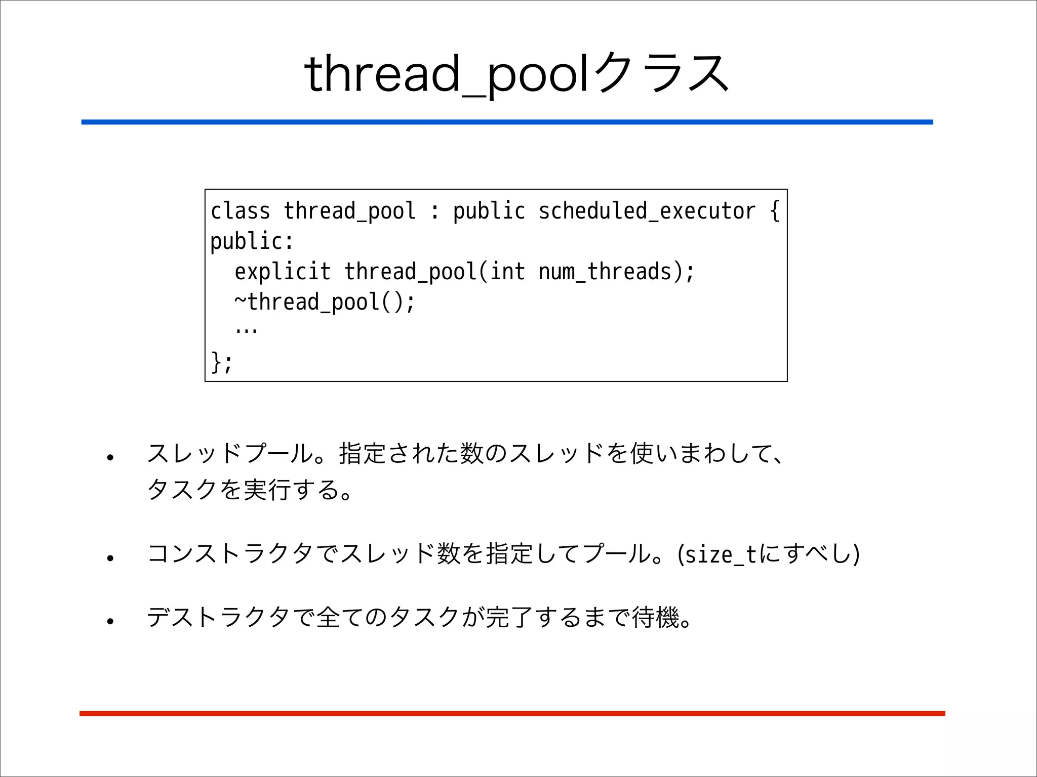 thread_poolクラス
class thread_pool : public scheduled_executor {
public:
explicit thread_pool(int num_threads);
~thread_pool();
…
};

•

スレッドプール。指定された数のスレッドを使いまわして、
タスクを実行する。

•

コンストラクタでスレッド数を指定してプール。(size_tにすべし)

•

デストラクタで全てのタスクが完了するまで待機。

 