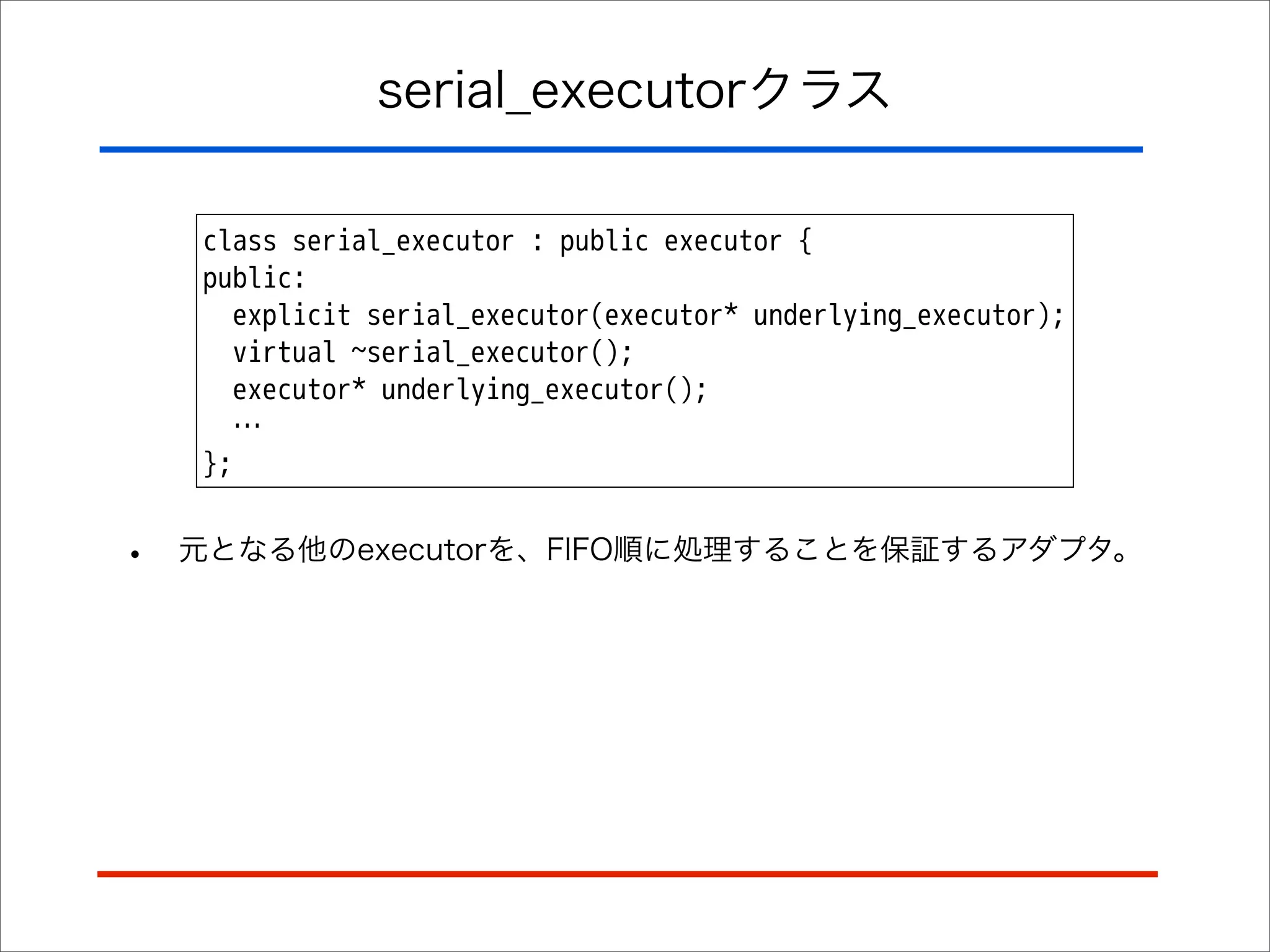 serial_executorクラス
class serial_executor : public executor {
public:
explicit serial_executor(executor* underlying_executor);
virtual ~serial_executor();
executor* underlying_executor();
…
};

•

元となる他のexecutorを、FIFO順に処理することを保証するアダプタ。

 