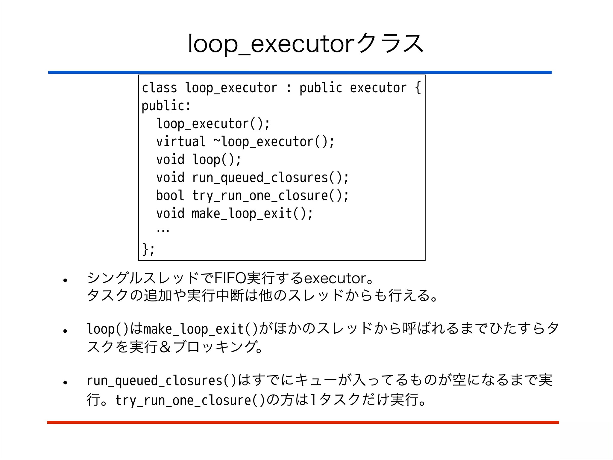 loop_executorクラス
class loop_executor : public executor {
public:
loop_executor();
virtual ~loop_executor();
void loop();
void run_queued_closures();
bool try_run_one_closure();
void make_loop_exit();
…
};

•

シングルスレッドでFIFO実行するexecutor。
タスクの追加や実行中断は他のスレッドからも行える。

•

loop()はmake_loop_exit()がほかのスレッドから呼ばれるまでひたすらタ
スクを実行＆ブロッキング。

•

run_queued_closures()はすでにキューが入ってるものが空になるまで実
行。try_run_one_closure()の方は1タスクだけ実行。

 