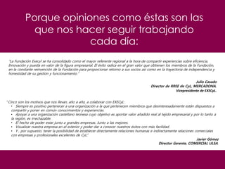 Porque opiniones como éstas son las
que nos hacer seguir trabajando
cada día:
"La Fundación Execyl se ha consolidado como el mayor referente regional a la hora de compartir experiencias sobre eficiencia,
Innovación y puesta en valor de la figura empresarial. El éxito radica en el gran valor que obtienen los miembros de la Fundación,
en la constante reinvención de la Fundación para proporcionar retorno a sus socios así como en la trayectoria de independencia y
honestidad de su gestión y funcionamiento.”
Julio Casado
Director de RREE de CyL, MERCADONA.
Vicepresidente de EXECyL.
“Cinco son los motivos que nos llevan, año a año, a colaborar con EXECyL:
• Siempre es positivo pertenecer a una organización a la que pertenecen miembros que desinteresadamente están dispuestos a
compartir y poner en común conocimientos y experiencias.
• Apoyar a una organización castellano leonesa cuyo objetivo es aportar valor añadido real al tejido empresarial y por lo tanto a
la región, es irrechazable.
• El hecho de poder estar junto a grandes empresas. Junto a las mejores.
• Visualizar nuestra empresa en el exterior y poder dar a conocer nuestros éxitos con más facilidad.
• Y , por supuesto, tener la posibilidad de establecer directamente relaciones humanas e indirectamente relaciones comerciales
con empresas y profesionales excelentes de CyL.”
Javier Gómez
Director Gerente, COMERCIAL ULSA.
 