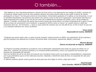 O también…
“Para Madison es muy importante pertenecer y hacerlo de forma activa a una Organización que trabaja, de verdad, y apuesta por
la Excelencia. Desde nuestro punto de vista, podemos destacar tres puntos fuertes sobre los que medir el retorno de nuestra
participación en Execyl. Y los tres giran entorno al Conocimiento. Conocimiento generado en lo talleres, en las formaciones, lo cual
se transfiere directamente a las personas que asisten a los mismos, como la resto de la organización. Conocimiento del entorno y
tejido empresarial de la región, lo que nos da una visión de la realidad de las empresas de Castilla y León y de las tendencias
vigentes. Y también, conocimiento de nuestra marca entre el grupo que forma Execyl y el entorno empresarial de la región a través
de las acciones de comunicación de la Fundación. La apuesta en 2016 es incluir un nueva C en nuestro entorno y dado que
avanzamos hacia ese 10º aniversario y hacia un nuevo panel de contactos que van más allá de CyL, el reto es hacer ver que CyL
y sus empresas realmente son, somos, Excelentes. “
Teresa Cetulio
Responsable de Cuentas, MADISON.
“Cualquiera que quiera recibir valor y a quien le guste compartir, puede encontrar en EXECyL una organización de las empresas y
para las empresas muy diferente (en lo bueno): encuentras ideas, conocimiento, experiencias, debate y soluciones.”
Mauricio Bermejo
Director de Desarrollo de Negocio, AMBINOR.
“En Projecta Consulting entendemos la excelencia como el desempeño sobresaliente hacia todos los grupos de interés con un
doble foco: presente (con procesos eficientes y en constante perfeccionamiento) y futuro (con proyectos de innovación que
anticipen las necesidades del mercado).
Estos son también dos de los tres focos de actuación de la Fundación Execyl, junto con el apoyo a emprendedores y empresarios,
por lo que entendemos que es el foro ideal para escuchar, interpretar y transformar ideas de otros, en propuestas de valor para
nuestros clientes.
Si, además, podemos aportar nuestro granito de arena para que otros hagan lo mismo, ¡mejor para todos!.”
David González
Socio Consultor, PROJECTA CONSULTING.
 