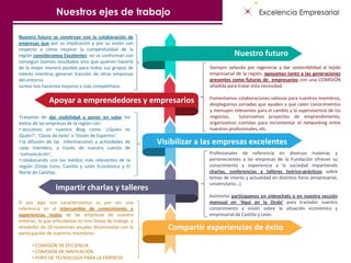 Siempre velando por regenerar y dar sostenibilidad al tejido
empresarial de la región, apoyamos tanto a las generaciones
presentes como futuras de empresarios con una COMISIÓN
añadida para tratar esta necesidad.
Fomentamos colaboraciones valiosas para nuestros miembros,
desplegamos jornadas que ayuden a que calen conocimientos
y mensajes relevantes para el cambio y la supervivencia de los
negocios, tutorizamos proyectos de emprendimiento,
organizamos comidas para incrementar el networking entre
nuestros profesionales, etc.
Tratamos de dar visibilidad y poner en valor los
éxitos de las empresas de la región con:
• secciones en nuestro Blog como ‘¿Quién es
Quién?’, ‘Casos de éxito’ o ‘Visión de Expertos’;
• la difusión de las informaciones y actividades de
cada miembro, a través de nuestra cuenta de
‘comunicación’;
• colaborando con los medios más relevantes de la
región (Onda Cero, Castilla y León Económica y El
Norte de Castilla).
Nuestro futuro se construye con la colaboración de
empresas que por su implicación y por su visión con
respecto a cómo mejorar la competitividad de la
región consideramos Excelentes: no se conforman con
conseguir buenos resultados sino que quieren hacerlo
de la mejor manera posible para todos sus grupos de
interés mientras generan tracción de otras empresas
del entorno.
Juntos nos hacemos mejores y más competitivos.
Si por algo nos caracterizamos es por ser una
referencia en el intercambio de conocimiento y
experiencias reales de las empresas de nuestro
entorno, lo que articulamos en tres líneas de trabajo y
alrededor de 10 reuniones anuales dinamizadas con la
participación de nuestros miembros:
• COMISIÓN DE EFICIENCIA
• COMISIÓN DE INNOVACIÓN
• FORO DE TECNOLOGÍA PARA LA EMPRESA
Nuestro futuro
Apoyar a emprendedores y empresarios
Impartir charlas y talleres
Visibilizar a las empresas excelentes
Compartir experiencias de éxito
Nuestros ejes de trabajo
Profesionales de referencia en diversas materias y
pertenecientes a las empresas de la Fundación ofrecen su
conocimiento y experiencia a la sociedad impartiendo
charlas, conferencias y talleres teórico-prácticos sobre
temas de interés y actualidad en distintos foros (empresarial,
universitario…).
Asimismo participamos en videochats o en nuestra sección
mensual en ‘Aquí en la Onda’ para trasladar nuestro
conocimiento y visión sobre la situación económica y
empresarial de Castilla y León.
 