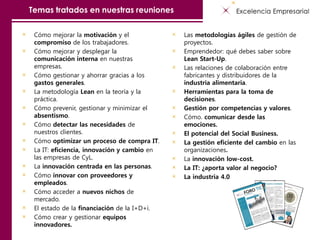 Temas tratados en nuestras reuniones
Cómo mejorar la motivación y el
compromiso de los trabajadores.
Cómo mejorar y desplegar la
comunicación interna en nuestras
empresas.
Cómo gestionar y ahorrar gracias a los
gastos generales.
La metodología Lean en la teoría y la
práctica.
Cómo prevenir, gestionar y minimizar el
absentismo.
Cómo detectar las necesidades de
nuestros clientes.
Cómo optimizar un proceso de compra IT.
La IT: eficiencia, innovación y cambio en
las empresas de CyL.
La innovación centrada en las personas.
Cómo innovar con proveedores y
empleados.
Cómo acceder a nuevos nichos de
mercado.
El estado de la financiación de la I+D+i.
Cómo crear y gestionar equipos
innovadores.
Las metodologías ágiles de gestión de
proyectos.
Emprendedor: qué debes saber sobre
Lean Start-Up.
Las relaciones de colaboración entre
fabricantes y distribuidores de la
industria alimentaria.
Herramientas para la toma de
decisiones.
Gestión por competencias y valores.
Cómo. comunicar desde las
emociones.
El potencial del Social Business.
La gestión eficiente del cambio en las
organizaciones.
La innovación low-cost.
La IT: ¿aporta valor al negocio?
La industria 4.0
 