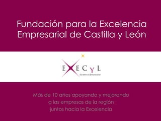 Fundación para la Excelencia
Empresarial de Castilla y León
Más de 10 años apoyando y mejorando
a las empresas de la región…
Juntos hacia la Excelencia
 