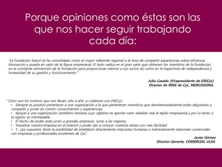 Porque opiniones como éstas son las
que nos hacer seguir trabajando
cada día:
"La Fundación Execyl se ha consolidado como el mayor referente regional a la hora de compartir experiencias sobre eficiencia,
Innovación y puesta en valor de la figura empresarial. El éxito radica en el gran valor que obtienen los miembros de la Fundación,
en la constante reinvención de la Fundación para proporcionar retorno a sus socios así como en la trayectoria de independencia y
honestidad de su gestión y funcionamiento.”
Julio Casado (Vicepresidente de EXECyL)
Director de RREE de CyL, MERCADONA.
“Cinco son los motivos que nos llevan, año a año, a colaborar con EXECyL:
• Siempre es positivo pertenecer a una organización a la que pertenecen miembros que desinteresadamente están dispuestos a
compartir y poner en común conocimientos y experiencias.
• Apoyar a una organización castellano leonesa cuyo objetivo es aportar valor añadido real al tejido empresarial y por lo tanto a
la región, es irrechazable.
• El hecho de poder estar junto a grandes empresas. Junto a las mejores.
• Visualizar nuestra empresa en el exterior y poder dar a conocer nuestros éxitos con más facilidad.
• Y , por supuesto, tener la posibilidad de establecer directamente relaciones humanas e indirectamente relaciones comerciales
con empresas y profesionales excelentes de CyL.”
Javier Gómez
Director Gerente, COMERCIAL ULSA.
 