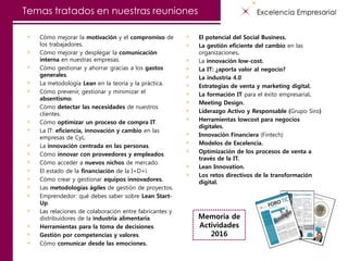 Temas tratados en nuestras reuniones
Cómo mejorar la motivación y el compromiso de
los trabajadores.
Cómo mejorar y desplegar la comunicación
interna en nuestras empresas.
Cómo gestionar y ahorrar gracias a los gastos
generales.
La metodología Lean en la teoría y la práctica.
Cómo prevenir, gestionar y minimizar el
absentismo.
Cómo detectar las necesidades de nuestros
clientes.
Cómo optimizar un proceso de compra IT.
La IT: eficiencia, innovación y cambio en las
empresas de CyL.
La innovación centrada en las personas.
Cómo innovar con proveedores y empleados.
Cómo acceder a nuevos nichos de mercado.
El estado de la financiación de la I+D+i.
Cómo crear y gestionar equipos innovadores.
Las metodologías ágiles de gestión de proyectos.
Emprendedor: qué debes saber sobre Lean Start-
Up.
Las relaciones de colaboración entre fabricantes y
distribuidores de la industria alimentaria.
Herramientas para la toma de decisiones.
Gestión por competencias y valores.
Cómo comunicar desde las emociones.
El potencial del Social Business.
La gestión eficiente del cambio en las
organizaciones.
La innovación low-cost.
La IT: ¿aporta valor al negocio?
La industria 4.0
Estrategias de venta y marketing digital.
La formación IT para el éxito empresarial.
Meeting Design.
Liderazgo Activo y Responsable (Grupo Siro)
Herramientas lowcost para negocios
digitales.
Innovación Financiera (Fintech)
Modelos de Excelencia.
Optimización de los procesos de venta a
través de la IT.
Lean Innovation.
Los retos directivos de la transformación
digital.
Memoria de
Actividades
2016
 