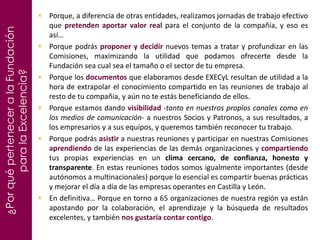 ¿PorquéperteneceralaFundación
paralaExcelencia?
Porque, a diferencia de otras entidades, realizamos jornadas de trabajo efectivo
que pretenden aportar valor real para el conjunto de la compañía, y eso es
así…
Porque podrás proponer y decidir nuevos temas a tratar y profundizar en las
Comisiones, maximizando la utilidad que podamos ofrecerte desde la
Fundación sea cual sea el tamaño o el sector de tu empresa.
Porque los documentos que elaboramos desde EXECyL resultan de utilidad a la
hora de extrapolar el conocimiento compartido en las reuniones de trabajo al
resto de tu compañía, y aún no te estás beneficiando de ellos.
Porque estamos dando visibilidad -tanto en nuestros propios canales como en
los medios de comunicación- a nuestros Socios y Patronos, a sus resultados, a
los empresarios y a sus equipos, y queremos también reconocer tu trabajo.
Porque podrás asistir a nuestras reuniones y participar en nuestras Comisiones
aprendiendo de las experiencias de las demás organizaciones y compartiendo
tus propias experiencias en un clima cercano, de confianza, honesto y
transparente. En estas reuniones todos somos igualmente importantes (desde
autónomos a multinacionales) porque lo esencial es compartir buenas prácticas
y mejorar el día a día de las empresas operantes en Castilla y León.
En definitiva… Porque en torno a 65 organizaciones de nuestra región ya están
apostando por la colaboración, el aprendizaje y la búsqueda de resultados
excelentes, y también nos gustaría contar contigo.
 