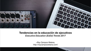 –Roy Campos Retana,
http://roycamposretana.com/
Tendencias en la educación de ejecutivos
Executive Education (ExEd) Trends 2017
 