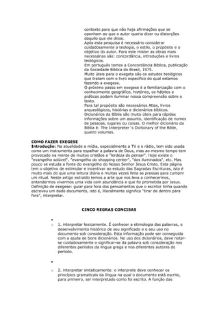 contexto para que não haja afirmações que se
                            oponham ao que o autor queria dizer ou distorções
                            daquilo que ele disse.
                            Após esta pesquisa é necessário considerar
                            cuidadosamente a teologia, o estilo, o propósito e o
                            objetivo do autor. Para este mister as obras mais
                            necessárias são: concordância, introduções e livros
                            teológicos.
                            Em português temos a Concordância Bíblica, publicação
                            da Sociedade Bíblica do Brasil, 1975.
                            Muito úteis para o exegeta são os estudos teológicos
                            que tratam com o livro específico do qual estamos
                            fazendo a exegese.
                            O próximo passo em exegese é a familiarização com o
                            conhecimento geográfico, histórico, os hábitos e
                            práticas podem iluminar nossa compreensão sobre o
                            texto.
                            Para tal propósito são necessários Atlas, livros
                            arqueológicos, histórias e dicionários bíblicos.
                            Dicionários da Bíblia são muito úteis para rápidas
                            informações sobre um assunto, identificação de nomes
                            de pessoas, lugares ou coisas. O melhor dicionário da
                            Bíblia é: The Interpreter´s Dictionary of the Bible,
                            quatro volumes.

COMO FAZER EXEGESE
Introdução: Na atualidade a mídia, especialmente a TV e o rádio, tem sido usada
como um instrumento para espalhar a palavra de Deus, mas ao mesmo tempo tem
provocado na mente de muitos cristãos a "lerdeza do pensar". Hoje existe o
"evangelho solúvel", "evangelho do shopping center", "dos iluminados", etc. Mas
pouco se estuda a fonte do evangelho do Nosso Senhor Jesus Cristo. Esta página
tem o objetivo de estimular e incentivar ao estudo das Sagradas Escrituras, isto é
muito mais do que uma leitura diária e muitas vezes feita as pressas para cumprir
um ritual. Neste artigo extraído temos a arte que nos leva a conhecermos,
entendermos vivermos uma vida com abundância e que foi prometida por Jesus.
Definição de exegese: guiar para fora dos pensamentos que o escritor tinha quando
escreveu um dado documento, isto é, literalmente significa "tirar de dentro para
fora", interpretar.


                          CINCO REGRAS CONCISAS

          •
          o   1. interpretar lexicamente. É conhecer a etimologia das palavras, o
              desenvolvimento histórico de seu significado e o seu uso no
              documento sob consideração. Esta informação pode ser conseguida
              com a ajuda de bons dicionários. No uso dos dicionários, deve notar-
              se cuidadosamente o significar-se da palavra sob consideração nos
              diferentes períodos da língua grega e nos diferentes autores do
              período.

          •

          o   2. interpretar sintaticamente: o interprete deve conhecer os
              princípios gramaticais da língua na qual o documento está escrito,
              para primeiro, ser interpretado como foi escrito. A função das
 