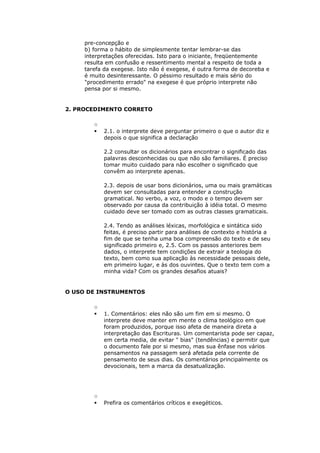 pre-concepção e
     b) forma o hábito de simplesmente tentar lembrar-se das
     interpretações oferecidas. Isto para o iniciante, freqüentemente
     resulta em confusão e ressentimento mental a respeito de toda a
     tarefa da exegese. Isto não é exegese, é outra forma de decoreba e
     é muito desinteressante. O péssimo resultado e mais sério do
     "procedimento errado" na exegese é que próprio interprete não
     pensa por si mesmo.


2. PROCEDIMENTO CORRETO

        o
           2.1. o interprete deve perguntar primeiro o que o autor diz e
            depois o que significa a declaração

            2.2 consultar os dicionários para encontrar o significado das
            palavras desconhecidas ou que não são familiares. É preciso
            tomar muito cuidado para não escolher o significado que
            convêm ao interprete apenas.

            2.3. depois de usar bons dicionários, uma ou mais gramáticas
            devem ser consultadas para entender a construção
            gramatical. No verbo, a voz, o modo e o tempo devem ser
            observado por causa da contribuição à idéia total. O mesmo
            cuidado deve ser tomado com as outras classes gramaticais.

            2.4. Tendo as análises léxicas, morfológica e sintática sido
            feitas, é preciso partir para análises de contexto e história a
            fim de que se tenha uma boa compreensão do texto e de seu
            significado primeiro e, 2.5. Com os passos anteriores bem
            dados, o interprete tem condições de extrair a teologia do
            texto, bem como sua aplicação às necessidade pessoais dele,
            em primeiro lugar, e às dos ouvintes. Que o texto tem com a
            minha vida? Com os grandes desafios atuais?


O USO DE INSTRUMENTOS

        o
           1. Comentários: eles não são um fim em si mesmo. O
            interprete deve manter em mente o clima teológico em que
            foram produzidos, porque isso afeta de maneira direta a
            interpretação das Escrituras. Um comentarista pode ser capaz,
            em certa media, de evitar " bias" (tendências) e permitir que
            o documento fale por si mesmo, mas sua ênfase nos vários
            pensamentos na passagem será afetada pela corrente de
            pensamento de seus dias. Os comentários principalmente os
            devocionais, tem a marca da desatualização.




        o
           Prefira os comentários críticos e exegéticos.
 