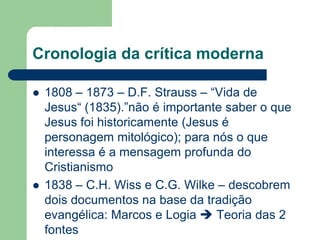 Cronologia da crítica moderna1808 – 1873 – D.F. Strauss – “Vida de Jesus“ (1835).”não é importante saber o que Jesus foi historicamente (Jesus é personagem mitológico); para nós o que interessa é a mensagem profunda do Cristianismo1838 – C.H. Wiss e C.G. Wilke – descobrem dois documentos na base da tradição evangélica: Marcos e Logia  Teoria das 2 fontes