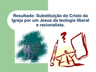 Resultado: Substituição do Cristo da Igreja por um Jesus da teologia liberal e racionalista.