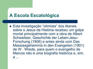 A Escola EscatológicaEsta investigação “otimista” dos liberais sobre o Jesus da História recebeu um golpe mortal principalmente com a obra de Albert Schweitzer, Geschichte der Leben-Jesu-Forschung (1906) e antes ainda com Das Messiasgeheimnis in den Evangelien (1901) de W . Wrede, para quem o evangelho de Marcos não é uma biografia histórica e, sim, a ...