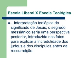 Escola Liberal X Escola Teológica...interpretação teológica do significado de Jesus; o segredo messiânico seria uma perspectiva posterior, introduzida nos fatos para explicar a incredulidade dos judeus e dos discípulos antes da ressurreição.