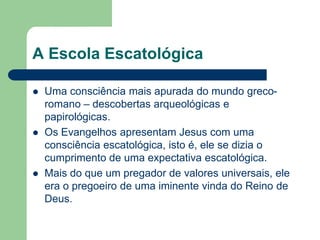 A Escola EscatológicaUma consciência mais apurada do mundo greco-romano – descobertas arqueológicas e papirológicas.Os Evangelhos apresentam Jesus com uma consciência escatológica, isto é, ele se dizia o cumprimento de uma expectativa escatológica.Mais do que um pregador de valores universais, ele era o pregoeiro de uma iminente vinda do Reino de Deus.