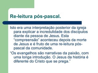 Re-leitura pós-pascal.Isto era uma interpretação posterior da igreja para explicar a incredulidade dos discípulos diante da pessoa de Jesus. Esta “compreensão” aconteceu depois da morte de Jesus e é fruto de uma re-leitura pós-pascal da comunidade. “Os evangelhos são narrativas da paixão, com uma longa introdução. O Jesus da história é diferente do Cristo que se prega.”