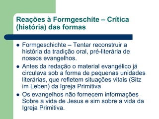 Reações à Formgeschite – Crítica (história) das formasFormgeschichte – Tentar reconstruir a história da tradição oral, pré-literária de nossos evangelhos. Antes da redação o material evangélico já circulava sob a forma de pequenas unidades literárias, que refletem situações vitais (Sitz im Leben) da Igreja PrimitivaOs evangelhos não fornecem informações Sobre a vida de Jesus e sim sobre a vida da Igreja Primitiva.