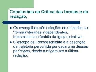 Conclusões da Crítica das formas e da redação,Os evangelhos são coleções de unidades ou “formas”literárias independentes, transmitidas no âmbito da Igreja primitiva.O escopo da Formgeschichte é a descrição da trajetória percorrida por cada uma dessas perícopes, desde a origem até a última redação.