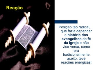 ReaçãoPosição tão radical, que fazia depender a história dos evangelhos da fé da Igreja e não vice-versa, como era tradicionalmente aceito, teve reações enérgicas!
