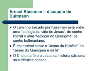 Ernest Käseman – discípulo de BultmannO caminho traçado por Käseman está entre uma “teologia da vida de Jesus”, de cunho liberal e uma “teologia do Querigma” de cunho bultmaniano.É impossível separ o “Jesus da História” do “Jesus do Querigma e da fé”O Cristo da fé e o Jesus da história são uma só e idêntica pessoa.