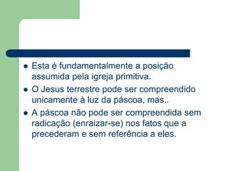 Esta é fundamentalmente a posição assumida pela igreja primitiva.O Jesus terrestre pode ser compreendido unicamente à luz da páscoa, mas..A páscoa não pode ser compreendida sem radicação (enraizar-se) nos fatos que a precederam e sem referência a eles. 