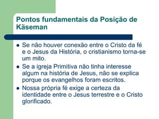 Pontos fundamentais da Posição de KäsemanSe não houver conexão entre o Cristo da fé e o Jesus da História, o cristianismo torna-se um mito.Se a igreja Primitiva não tinha interesse algum na história de Jesus, não se explica porque os evangelhos foram escritos.Nossa própria fé exige a certeza da identidade entre o Jesus terrestre e o Cristo glorificado.
