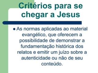 Critérios para se chegar a JesusAs normas aplicadas ao material evangélico, que oferecem a possibilidade de demonstrar a fundamentação histórica dos relatos e emitir um juízo sobre a autenticidade ou não de seu conteúdo.