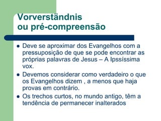Vorverständnis ou pré-compreensãoDeve se aproximar dos Evangelhos com a pressuposição de que se pode encontrar as próprias palavras de Jesus – A Ipssíssima vox.Devemos considerar como verdadeiro o que os Evangelhos dizem , a menos que haja provas em contrário.Os trechos curtos, no mundo antigo, têm a tendência de permanecer inalterados