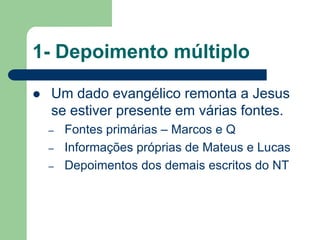 1- Depoimento múltiploUm dado evangélico remonta a Jesus se estiver presente em várias fontes.Fontes primárias – Marcos e QInformações próprias de Mateus e LucasDepoimentos dos demais escritos do NT