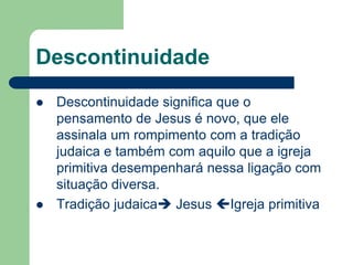 DescontinuidadeDescontinuidade significa que o pensamento de Jesus é novo, que ele assinala um rompimento com a tradição judaica e também com aquilo que a igreja primitiva desempenhará nessa ligação com situação diversa.Tradição judaica Jesus Igreja primitiva