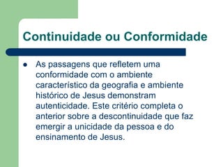 Continuidade ou ConformidadeAs passagens que refletem uma conformidade com o ambiente característico da geografia e ambiente histórico de Jesus demonstram autenticidade. Este critério completa o anterior sobre a descontinuidade que faz emergir a unicidade da pessoa e do ensinamento de Jesus.