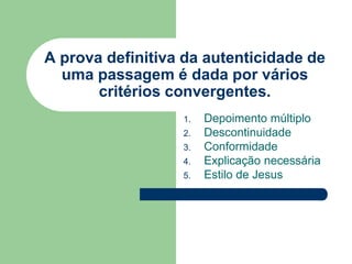 A prova definitiva da autenticidade de uma passagem é dada por vários critérios convergentes.Depoimento múltiploDescontinuidadeConformidadeExplicação necessáriaEstilo de Jesus