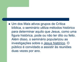 Um dos Mais ativos grupos de Crítica bíblica, o seminário utiliza métodos histórico para determinar aquilo que Jesus, como uma figura histórica, pode ou não ter dito ou feito. Além disso, o seminário popularizou as investigações sobre o Jesus histórico. O público é convidado a assistir às reuniões duas vezes por ano.