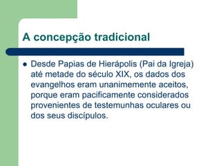 A concepção tradicionalDesde Papias de Hierápolis (Pai da Igreja) até metade do século XIX, os dados dos evangelhos eram unanimemente aceitos, porque eram pacificamente considerados provenientes de testemunhas oculares ou dos seus discípulos.