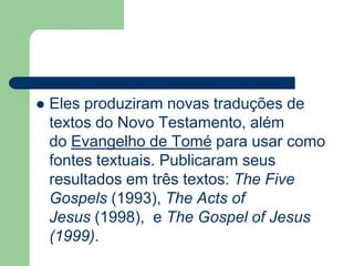 Eles produziram novas traduções de textos do Novo Testamento, além do Evangelho de Tomé para usar como fontes textuais. Publicaram seus resultados em três textos: The Five Gospels (1993), The Actsof Jesus (1998),  e The Gospel of Jesus (1999).