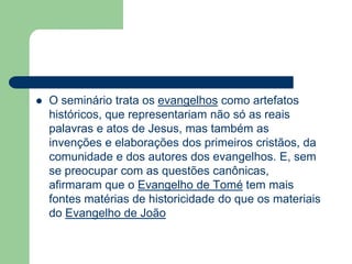 O seminário trata os evangelhos como artefatos históricos, que representariam não só as reais palavras e atos de Jesus, mas também as invenções e elaborações dos primeiros cristãos, da comunidade e dos autores dos evangelhos. E, sem se preocupar com as questões canônicas, afirmaram que o Evangelho de Tomé tem mais fontes matérias de historicidade do que os materiais do Evangelho de João