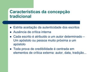 Características da concepção tradicionalEstrita aceitação da autenticidade dos escritosAusência de crítica internaCada escrito é atribuido a um autor determinado – Um apóstolo ou pessoa muito próxima a um apóstoloToda prova de credibilidade é centrada em elementos de crítica externa: autor, data, tradição...