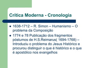 Crítica Moderna - Cronologia1638-1712 – R. Simon – Humanismo – O problema da Composição1774 e 78 Publicação dos fragmentos póstumos de H.S.Reimarus( 1694-1768) – Introduziu o problema do Jesus Histórico e procurou distinguir o que é histórico e o que é apostólico nos evangelhos