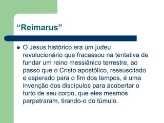 “Reimarus”O Jesus histórico era um judeu revolucionário que fracassou na tentativa de fundar um reino messiânico terrestre, ao passo que o Cristo apostólico, ressuscitado e esperado para o fim dos tempos, é uma invenção dos discípulos para acobertar o furto de seu corpo, que eles mesmos perpetraram, tirando-o do túmulo.