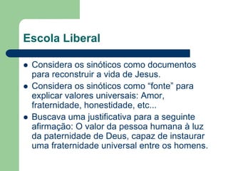 Escola LiberalConsidera os sinóticos como documentos para reconstruir a vida de Jesus.Considera os sinóticos como “fonte” para explicar valores universais: Amor, fraternidade, honestidade, etc...Buscava uma justificativa para a seguinte afirmação: O valor da pessoa humana à luz da paternidade de Deus, capaz de instaurar uma fraternidade universal entre os homens. 