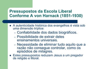Pressupostos da Escola LiberalConforme A von Harnack (1851-1930)A autenticidade histórica dos evangelhos é vista sob uma dimensão tríplice:Confiabilidade dos dados biográficos.Possibilidade de extrair deles ensinamentos universais.Necessidade de eliminar tudo aquilo que a razão não consegue controlar, como os episódios de milagres.Estes pressupostos reduzem Jesus a um pregador de religião e Moral.