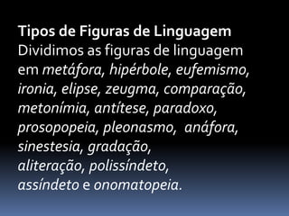 Tipos de Figuras de Linguagem
Dividimos as figuras de linguagem
em metáfora, hipérbole, eufemismo,
ironia, elipse, zeugma, comparação,
metonímia, antítese, paradoxo,
prosopopeia, pleonasmo, anáfora,
sinestesia, gradação,
aliteração, polissíndeto,
assíndeto e onomatopeia.
 